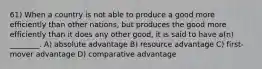 61) When a country is not able to produce a good more efficiently than other nations, but produces the good more efficiently than it does any other good, it is said to have a(n) ________. A) absolute advantage B) resource advantage C) first-mover advantage D) comparative advantage