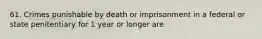 61. Crimes punishable by death or imprisonment in a federal or state penitentiary for 1 year or longer are