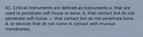 61. Critical instruments are defined as instruments a. that are used to penetrate soft tissue or bone. b. that contact but do not penetrate soft tissue. c. that contact but do not penetrate bone. d. or devices that do not come in contact with mucous membranes.