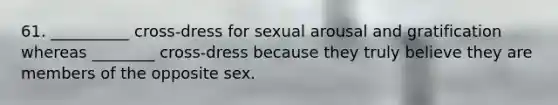 61. __________ cross-dress for sexual arousal and gratification whereas ________ cross-dress because they truly believe they are members of the opposite sex.