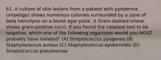 61. A culture of skin lesions from a patient with pyoderma (impetigo) shows numerous colonies surrounded by a zone of beta hemolysis on a blood agar plate. A Gram-stained smear shows gram-positive cocci. If you found the catalase test to be negative, which one of the following organisms would you MOST probably have isolated? (A) Streptococcus pyogenes (B) Staphylococcus aureus (C) Staphylococcus epidermidis (D) Streptococcus pneumoniae