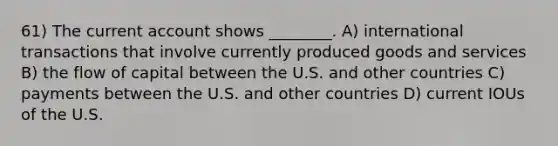 61) The current account shows ________. A) international transactions that involve currently produced goods and services B) the flow of capital between the U.S. and other countries C) payments between the U.S. and other countries D) current IOUs of the U.S.