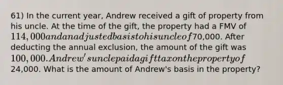 61) In the current year, Andrew received a gift of property from his uncle. At the time of the gift, the property had a FMV of 114,000 and an adjusted basis to his uncle of70,000. After deducting the annual exclusion, the amount of the gift was 100,000. Andrew's uncle paid a gift tax on the property of24,000. What is the amount of Andrew's basis in the property?