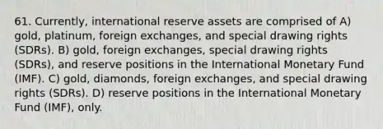 61. Currently, international reserve assets are comprised of A) gold, platinum, foreign exchanges, and special drawing rights (SDRs). B) gold, foreign exchanges, special drawing rights (SDRs), and reserve positions in the International Monetary Fund (IMF). C) gold, diamonds, foreign exchanges, and special drawing rights (SDRs). D) reserve positions in the International Monetary Fund (IMF), only.