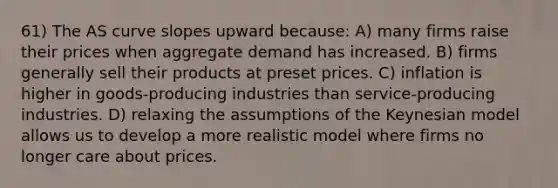 61) The AS curve slopes upward because: A) many firms raise their prices when aggregate demand has increased. B) firms generally sell their products at preset prices. C) inflation is higher in goods-producing industries than service-producing industries. D) relaxing the assumptions of the Keynesian model allows us to develop a more realistic model where firms no longer care about prices.