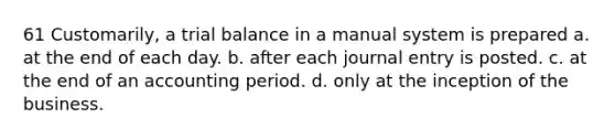 61 Customarily, a trial balance in a manual system is prepared a. at the end of each day. b. after each journal entry is posted. c. at the end of an accounting period. d. only at the inception of the business.