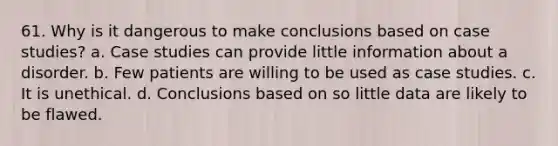 61. Why is it dangerous to make conclusions based on case studies? a. Case studies can provide little information about a disorder. b. Few patients are willing to be used as case studies. c. It is unethical. d. Conclusions based on so little data are likely to be flawed.