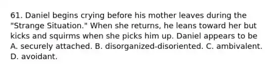 61. Daniel begins crying before his mother leaves during the "Strange Situation." When she returns, he leans toward her but kicks and squirms when she picks him up. Daniel appears to be A. securely attached. B. disorganized-disoriented. C. ambivalent. D. avoidant.