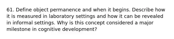 61. Define object permanence and when it begins. Describe how it is measured in laboratory settings and how it can be revealed in informal settings. Why is this concept considered a major milestone in cognitive development?