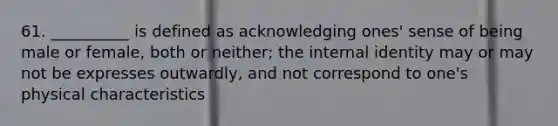 61. __________ is defined as acknowledging ones' sense of being male or female, both or neither; the internal identity may or may not be expresses outwardly, and not correspond to one's physical characteristics