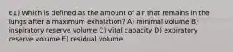 61) Which is defined as the amount of air that remains in the lungs after a maximum exhalation? A) minimal volume B) inspiratory reserve volume C) vital capacity D) expiratory reserve volume E) residual volume