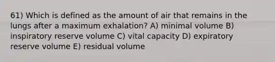 61) Which is defined as the amount of air that remains in the lungs after a maximum exhalation? A) minimal volume B) inspiratory reserve volume C) vital capacity D) expiratory reserve volume E) residual volume