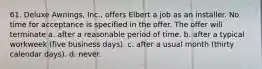 61. Deluxe Awnings, Inc., offers Elbert a job as an installer. No time for acceptance is specified in the offer. The offer will terminate a. ​after a reasonable period of time. b. ​after a typical workweek (five business days). c. ​after a usual month (thirty calendar days). d. ​never.