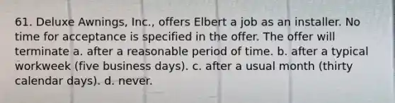 61. Deluxe Awnings, Inc., offers Elbert a job as an installer. No time for acceptance is specified in the offer. The offer will terminate a. ​after a reasonable period of time. b. ​after a typical workweek (five business days). c. ​after a usual month (thirty calendar days). d. ​never.