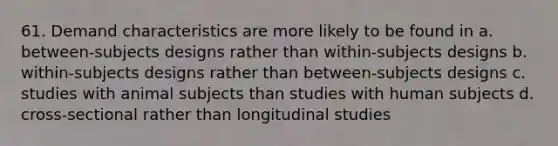 61. Demand characteristics are more likely to be found in a. between-subjects designs rather than within-subjects designs b. within-subjects designs rather than between-subjects designs c. studies with animal subjects than studies with human subjects d. cross-sectional rather than longitudinal studies