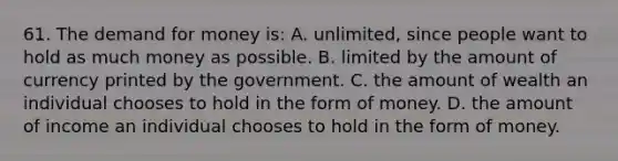 61. The demand for money is: A. unlimited, since people want to hold as much money as possible. B. limited by the amount of currency printed by the government. C. the amount of wealth an individual chooses to hold in the form of money. D. the amount of income an individual chooses to hold in the form of money.