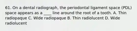 61. On a dental radiograph, the periodontal ligament space (PDL) space appears as a ____ line around the root of a tooth. A. Thin radiopaque C. Wide radiopaque B. Thin radiolucent D. Wide radiolucent