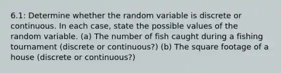 6.1: Determine whether the random variable is discrete or continuous. In each​ case, state the possible values of the random variable. (a) The number of fish caught during a fishing tournament (discrete or continuous?) (b) The square footage of a house (discrete or continuous?)