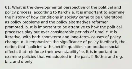 61. What is the developmental perspective of the political and policy process, according to Karch? a. It is important to examine the history of how conditions in society came to be understood as policy problems and the policy alternatives reformer promoted. b. It is important to be attentive to how the political processes play out over considerable periods of time. c. It is iterative, with both short-term and long-term- causes of policy change. d. It emphasizes the significance of policy feedback, the notion that "policies with specific qualities can produce social effects that reinforce their own stability" e. It is important to examine policies that we adopted in the past. f. Both a and e g. b, c and d only