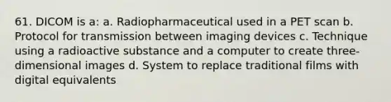 61. DICOM is a: a. Radiopharmaceutical used in a PET scan b. Protocol for transmission between imaging devices c. Technique using a radioactive substance and a computer to create three-dimensional images d. System to replace traditional films with digital equivalents