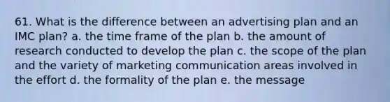 61. What is the difference between an advertising plan and an IMC plan? a. the time frame of the plan b. the amount of research conducted to develop the plan c. the scope of the plan and the variety of marketing communication areas involved in the effort d. the formality of the plan e. the message