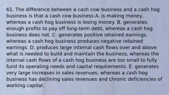 61. The difference between a cash cow business and a cash hog business is that a cash cow business A. is making money, whereas a cash hog business is losing money. B. generates enough profits to pay off long-term debt, whereas a cash hog business does not. C. generates positive retained earnings, whereas a cash hog business produces negative retained earnings. D. produces large internal cash flows over and above what is needed to build and maintain the business, whereas the internal cash flows of a cash hog business are too small to fully fund its operating needs and capital requirements. E. generates very large increases in sales revenues, whereas a cash hog business has declining sales revenues and chronic deficiencies of working capital.