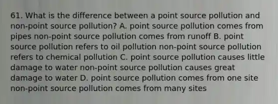 61. What is the difference between a point source pollution and non-point source pollution? A. point source pollution comes from pipes non-point source pollution comes from runoff B. point source pollution refers to oil pollution non-point source pollution refers to chemical pollution C. point source pollution causes little damage to water non-point source pollution causes great damage to water D. point source pollution comes from one site non-point source pollution comes from many sites