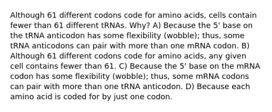 Although 61 different codons code for <a href='https://www.questionai.com/knowledge/k9gb720LCl-amino-acids' class='anchor-knowledge'>amino acids</a>, cells contain fewer than 61 different tRNAs. Why? A) Because the 5' base on the tRNA anticodon has some flexibility (wobble); thus, some tRNA anticodons can pair with <a href='https://www.questionai.com/knowledge/keWHlEPx42-more-than' class='anchor-knowledge'>more than</a> one mRNA codon. B) Although 61 different codons code for amino acids, any given cell contains fewer than 61. C) Because the 5' base on the mRNA codon has some flexibility (wobble); thus, some mRNA codons can pair with more than one tRNA anticodon. D) Because each amino acid is coded for by just one codon.