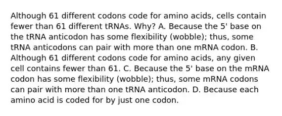 Although 61 different codons code for amino acids, cells contain fewer than 61 different tRNAs. Why? A. Because the 5' base on the tRNA anticodon has some flexibility (wobble); thus, some tRNA anticodons can pair with more than one mRNA codon. B. Although 61 different codons code for amino acids, any given cell contains fewer than 61. C. Because the 5' base on the mRNA codon has some flexibility (wobble); thus, some mRNA codons can pair with more than one tRNA anticodon. D. Because each amino acid is coded for by just one codon.