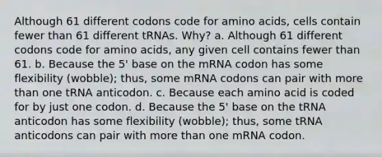 Although 61 different codons code for <a href='https://www.questionai.com/knowledge/k9gb720LCl-amino-acids' class='anchor-knowledge'>amino acids</a>, cells contain fewer than 61 different tRNAs. Why? a. Although 61 different codons code for amino acids, any given cell contains fewer than 61. b. Because the 5' base on the mRNA codon has some flexibility (wobble); thus, some mRNA codons can pair with <a href='https://www.questionai.com/knowledge/keWHlEPx42-more-than' class='anchor-knowledge'>more than</a> one tRNA anticodon. c. Because each amino acid is coded for by just one codon. d. Because the 5' base on the tRNA anticodon has some flexibility (wobble); thus, some tRNA anticodons can pair with more than one mRNA codon.