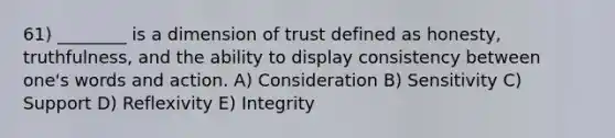 61) ________ is a dimension of trust defined as honesty, truthfulness, and the ability to display consistency between one's words and action. A) Consideration B) Sensitivity C) Support D) Reflexivity E) Integrity