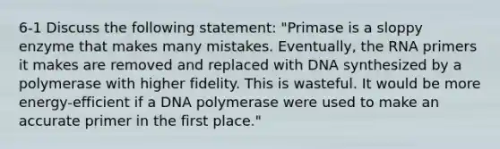 6-1 Discuss the following statement: "Primase is a sloppy enzyme that makes many mistakes. Eventually, the RNA primers it makes are removed and replaced with DNA synthesized by a polymerase with higher fidelity. This is wasteful. It would be more energy-efficient if a DNA polymerase were used to make an accurate primer in the first place."