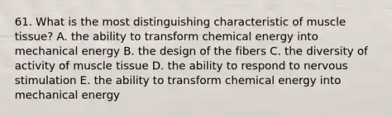 61. What is the most distinguishing characteristic of <a href='https://www.questionai.com/knowledge/kMDq0yZc0j-muscle-tissue' class='anchor-knowledge'>muscle tissue</a>? A. the ability to transform chemical energy into mechanical energy B. the design of the fibers C. the diversity of activity of muscle tissue D. the ability to respond to nervous stimulation E. the ability to transform chemical energy into mechanical energy