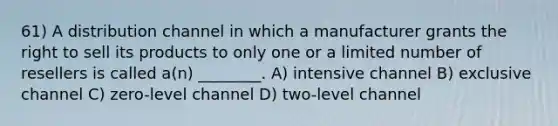 61) A distribution channel in which a manufacturer grants the right to sell its products to only one or a limited number of resellers is called a(n) ________. A) intensive channel B) exclusive channel C) zero-level channel D) two-level channel