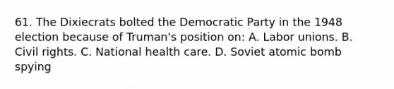 61. The Dixiecrats bolted the Democratic Party in the 1948 election because of Truman's position on: A. Labor unions. B. Civil rights. C. National health care. D. Soviet atomic bomb spying