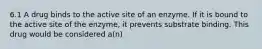 6.1 A drug binds to the active site of an enzyme. If it is bound to the active site of the enzyme, it prevents substrate binding. This drug would be considered a(n)