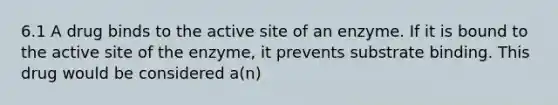 6.1 A drug binds to the active site of an enzyme. If it is bound to the active site of the enzyme, it prevents substrate binding. This drug would be considered a(n)