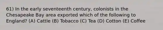 61) In the early seventeenth century, colonists in the Chesapeake Bay area exported which of the following to England? (A) Cattle (B) Tobacco (C) Tea (D) Cotton (E) Coffee