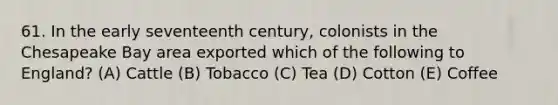 61. In the early seventeenth century, colonists in the Chesapeake Bay area exported which of the following to England? (A) Cattle (B) Tobacco (C) Tea (D) Cotton (E) Coffee