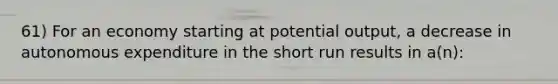 61) For an economy starting at potential output, a decrease in autonomous expenditure in the short run results in a(n):