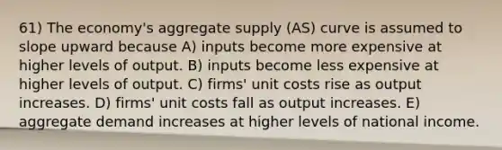 61) The economy's aggregate supply (AS) curve is assumed to slope upward because A) inputs become more expensive at higher levels of output. B) inputs become less expensive at higher levels of output. C) firms' unit costs rise as output increases. D) firms' unit costs fall as output increases. E) aggregate demand increases at higher levels of national income.