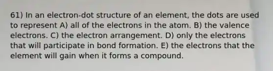 61) In an electron-dot structure of an element, the dots are used to represent A) all of the electrons in the atom. B) the valence electrons. C) the electron arrangement. D) only the electrons that will participate in bond formation. E) the electrons that the element will gain when it forms a compound.