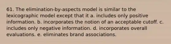 61. The elimination-by-aspects model is similar to the lexicographic model except that it a. includes only positive information. b. incorporates the notion of an acceptable cutoff. c. includes only negative information. d. incorporates overall evaluations. e. eliminates brand associations.