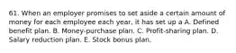 61. When an employer promises to set aside a certain amount of money for each employee each year, it has set up a A. Defined benefit plan. B. Money-purchase plan. C. Profit-sharing plan. D. Salary reduction plan. E. Stock bonus plan.