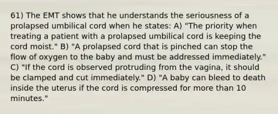 61) The EMT shows that he understands the seriousness of a prolapsed umbilical cord when he states: A) "The priority when treating a patient with a prolapsed umbilical cord is keeping the cord moist." B) "A prolapsed cord that is pinched can stop the flow of oxygen to the baby and must be addressed immediately." C) "If the cord is observed protruding from the vagina, it should be clamped and cut immediately." D) "A baby can bleed to death inside the uterus if the cord is compressed for more than 10 minutes."