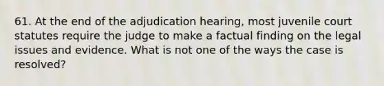 61. At the end of the adjudication hearing, most juvenile court statutes require the judge to make a factual finding on the legal issues and evidence. What is not one of the ways the case is resolved?