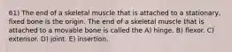 61) The end of a skeletal muscle that is attached to a stationary, fixed bone is the origin. The end of a skeletal muscle that is attached to a movable bone is called the A) hinge. B) flexor. C) extensor. D) joint. E) insertion.