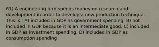 61) A engineering firm spends money on research and development in order to develop a new production technique. This is : A) included in GDP as government spending. B) not included in GDP because it is an intermediate good. C) included in GDP as investment spending. D) included in GDP as consumption spending