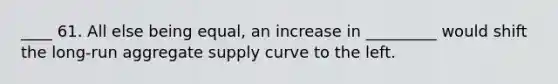 ____ 61. All else being equal, an increase in _________ would shift the long-run aggregate supply curve to the left.