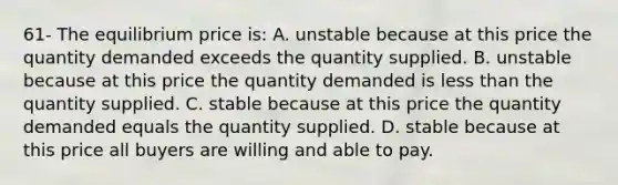 61- The equilibrium price is: A. unstable because at this price the quantity demanded exceeds the quantity supplied. B. unstable because at this price the quantity demanded is less than the quantity supplied. C. stable because at this price the quantity demanded equals the quantity supplied. D. stable because at this price all buyers are willing and able to pay.